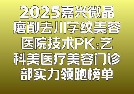 2025嘉兴微晶磨削去川字纹美容医院技术PK：艺科美医疗美容门诊部实力领跑榜单