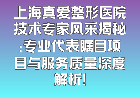 上海真爱整形医院技术专家风采揭秘：专业代表瞩目项目与服务质量深度解析！