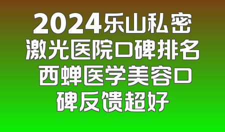 2024乐山私密激光医院口碑排名 西蝉医学美容口碑反馈超好