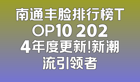 南通丰脸排行榜TOP10 2024年度更新！新潮流引领者