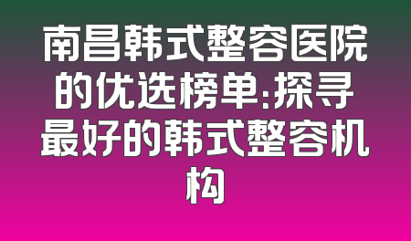 南昌韩式整容医院的优选榜单：探寻最好的韩式整容机构