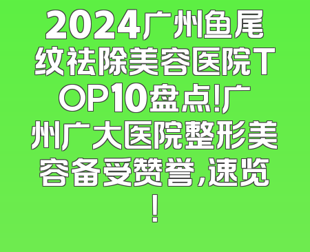2024广州鱼尾纹祛除美容医院TOP10盘点！广州广大医院整形美容备受赞誉，速览！