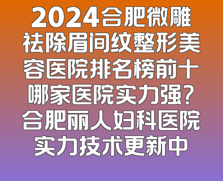 2024合肥微雕祛除眉间纹整形美容医院排名榜前十哪家医院实力强？合肥丽人妇科医院实力技术更新中