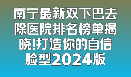南宁最新双下巴去除医院排名榜单揭晓！打造你的自信脸型2024版