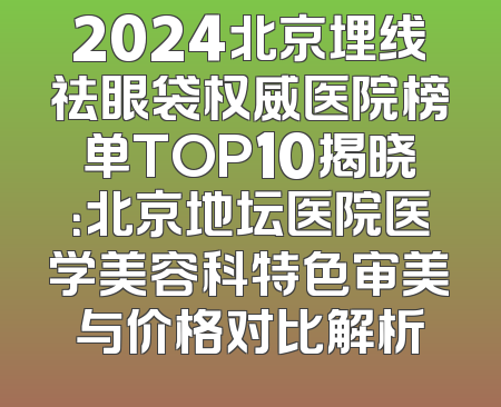 2024北京埋线祛眼袋权威医院榜单TOP10揭晓：北京地坛医院医学美容科特色审美与价格对比解析