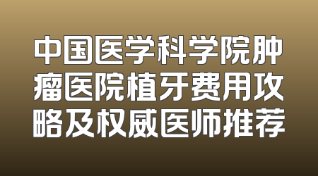 中国医学科学院肿瘤医院植牙费用攻略及权威医师推荐