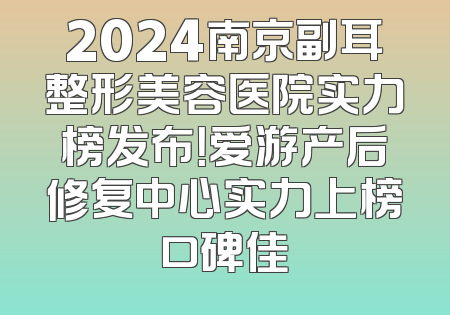 2024南京副耳整形美容医院实力榜发布！爱游产后修复中心实力上榜口碑佳