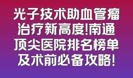 光子技术助血管瘤治疗新高度！南通顶尖医院排名榜单及术前必备攻略！