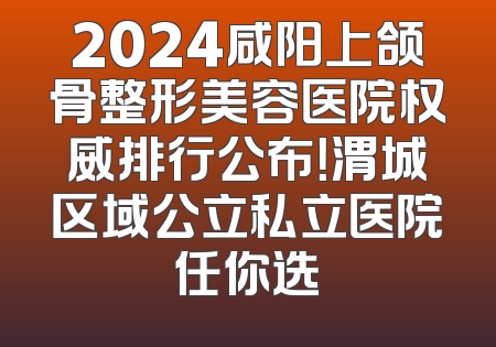 2024咸阳上颌骨整形美容医院权威排行公布！渭城区域公立私立医院任你选