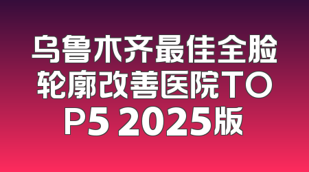 乌鲁木齐最佳全脸轮廓改善医院TOP5 2025版
