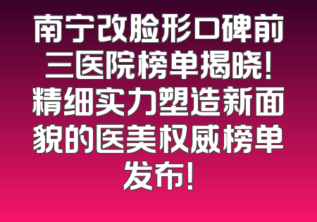 南宁改脸形口碑前三医院榜单揭晓！精细实力塑造新面貌的医美权威榜单发布！