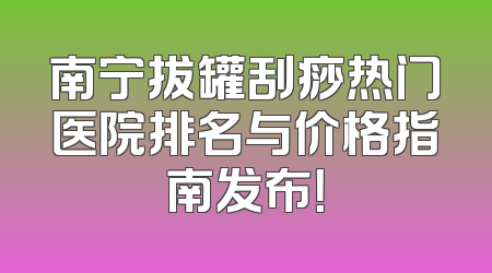 南宁拔罐刮痧热门医院排名与价格指南发布！
