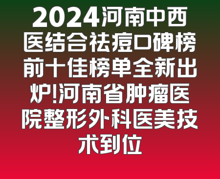 2024河南中西医结合祛痘口碑榜前十佳榜单全新出炉！河南省肿瘤医院整形外科医美技术到位