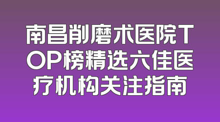 南昌削磨术医院TOP榜精选六佳医疗机构关注指南