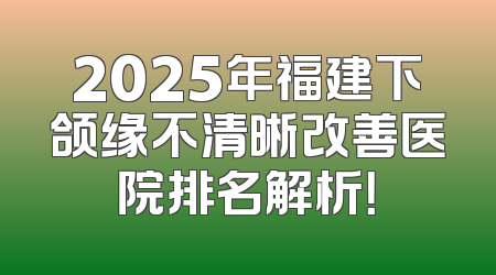 2025年福建下颌缘不清晰改善医院排名解析！