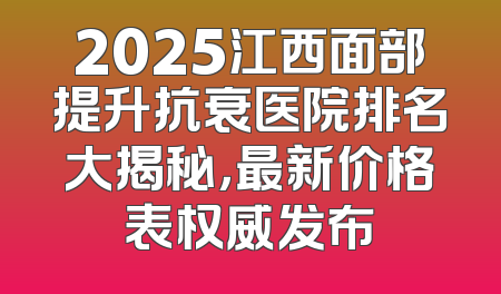 2025江西面部提升抗衰医院排名大揭秘，最新价格表权威发布