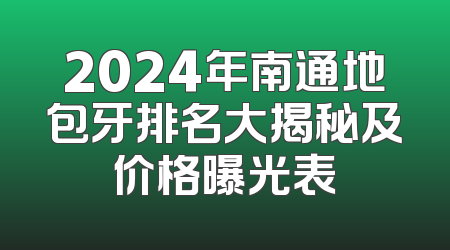 2024年南通地包牙排名大揭秘及价格曝光表