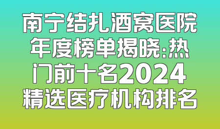 南宁结扎酒窝医院年度榜单揭晓：热门前十名2024精选医疗机构排名