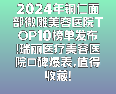 2024年铜仁面部微雕美容医院TOP10榜单发布！瑞丽医疗美容医院口碑爆表，值得收藏！