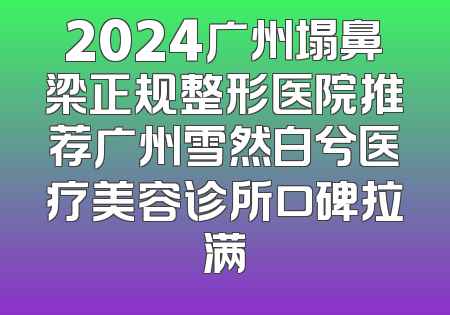 2024广州塌鼻梁正规整形医院推荐广州雪然白兮医疗美容诊所口碑拉满