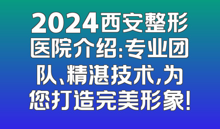 2024西安整形医院介绍：专业团队、精湛技术，为您打造完美形象！