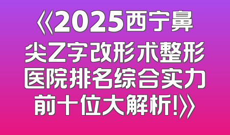 《2025西宁鼻尖Z字改形术整形医院排名综合实力前十位大解析！》