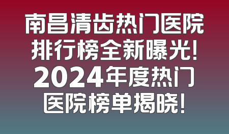 南昌清齿热门医院排行榜全新曝光！2024年度热门医院榜单揭晓！