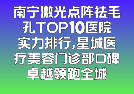 南宁激光点阵祛毛孔TOP10医院实力排行，星城医疗美容门诊部口碑卓越领跑全城