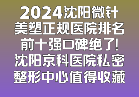 2024沈阳微针美塑正规医院排名前十强口碑绝了！沈阳京科医院私密整形中心值得收藏