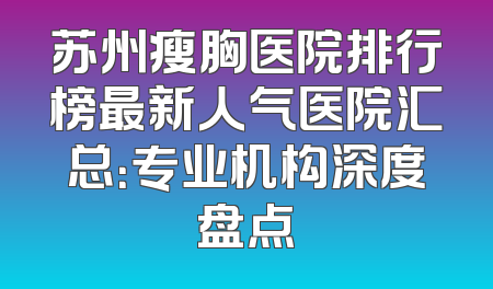 苏州瘦胸医院排行榜最新人气医院汇总：专业机构深度盘点