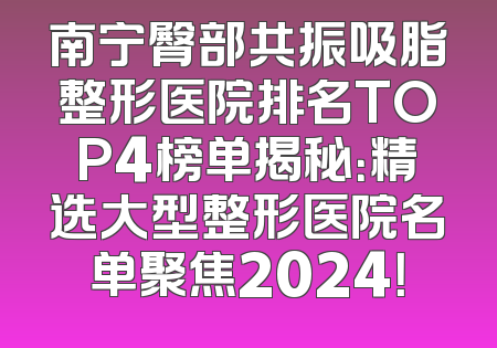 南宁臀部共振吸脂整形医院排名TOP4榜单揭秘：精选大型整形医院名单聚焦2024！