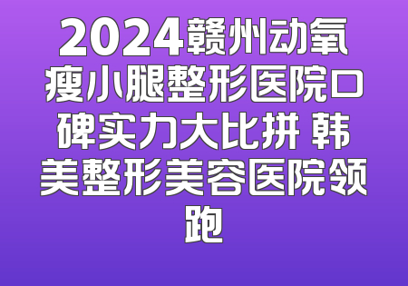 2024赣州动氧瘦小腿整形医院口碑实力大比拼 韩美整形美容医院领跑