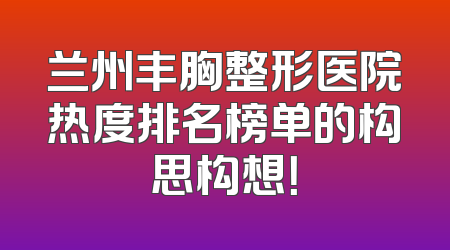 兰州丰胸整形医院热度排名榜单的构思构想！