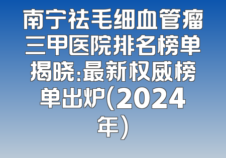 南宁祛毛细血管瘤三甲医院排名榜单揭晓：最新权威榜单出炉（2024年）