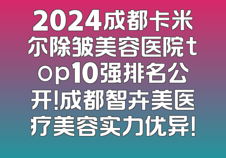 2024成都卡米尔除皱美容医院top10强排名公开！成都智卉美医疗美容实力优异！