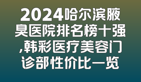 2024哈尔滨腋臭医院排名榜十强，韩彩医疗美容门诊部性价比一览