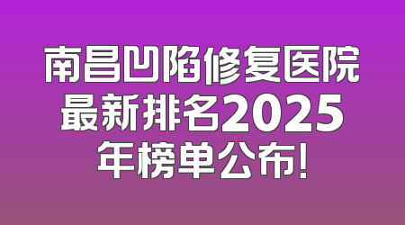 南昌凹陷修复医院最新排名2025年榜单公布！
