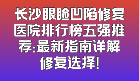 长沙眼睑凹陷修复医院排行榜五强推荐：最新指南详解修复选择！