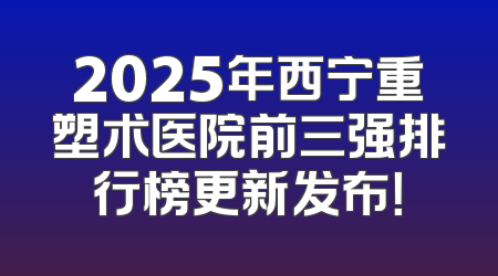 2025年西宁重塑术医院前三强排行榜更新发布！