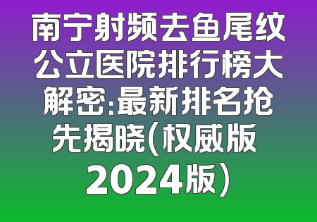 南宁射频去鱼尾纹公立医院排行榜大解密：最新排名抢先揭晓(权威版 2024版)