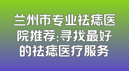 兰州市专业祛痣医院推荐：寻找最好的祛痣医疗服务