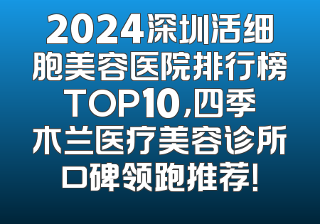 2024深圳活细胞美容医院排行榜TOP10，四季木兰医疗美容诊所口碑领跑推荐！