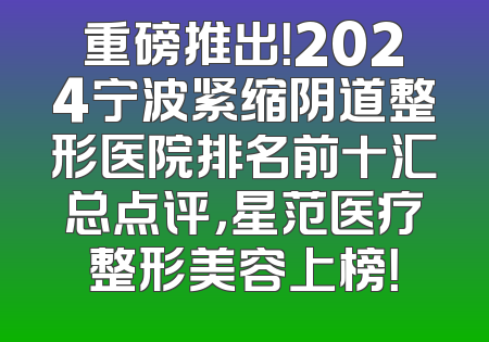 重磅推出！2024宁波紧缩阴道整形医院排名前十汇总点评，星范医疗整形美容上榜！
