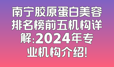 南宁胶原蛋白美容排名榜前五机构详解：2024年专业机构介绍！