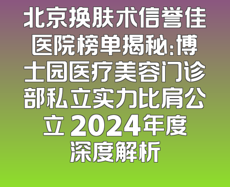 北京换肤术信誉佳医院榜单揭秘：博士园医疗美容门诊部私立实力比肩公立 2024年度深度解析