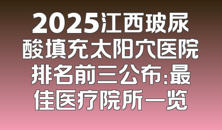 2025江西玻尿酸填充太阳穴医院排名前三公布：最佳医疗院所一览
