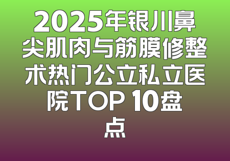 2025年银川鼻尖肌肉与筋膜修整术热门公立私立医院TOP 10盘点
