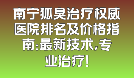 南宁狐臭治疗权威医院排名及价格指南：最新技术，专业治疗！