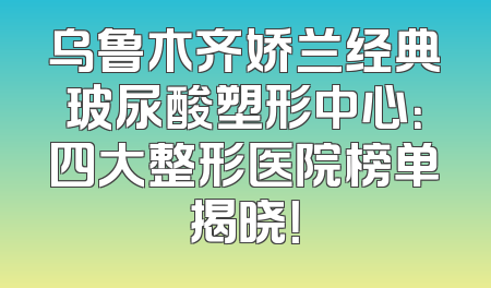 乌鲁木齐娇兰经典玻尿酸塑形中心：四大整形医院榜单揭晓！