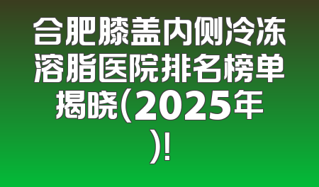 合肥膝盖内侧冷冻溶脂医院排名榜单揭晓（2025年）！